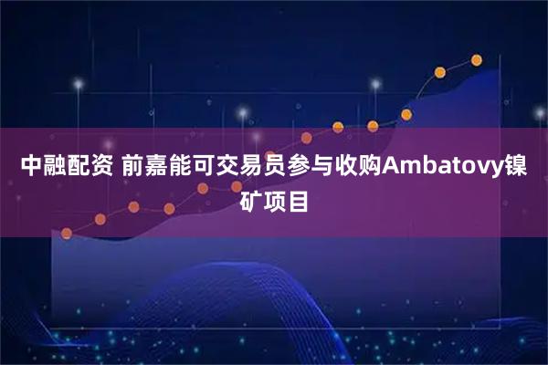 中融配资 前嘉能可交易员参与收购Ambatovy镍矿项目