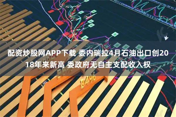 配资炒股网APP下载 委内瑞拉4月石油出口创2018年来新高 委政府无自主支配收入权
